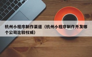 沈丘杭州小程序制作渠道（杭州小程序制作开发哪个公司比较权威）