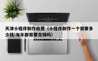 沈丘天津小程序制作收费（小程序制作一个需要多少钱!每年都需要交钱吗）
